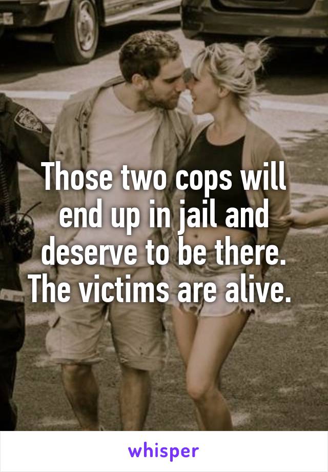 Those two cops will end up in jail and deserve to be there. The victims are alive. 