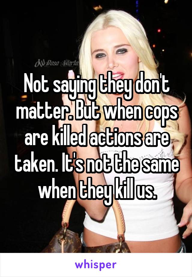 Not saying they don't matter. But when cops are killed actions are taken. It's not the same when they kill us.