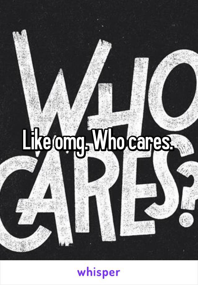 Like omg. Who cares. 