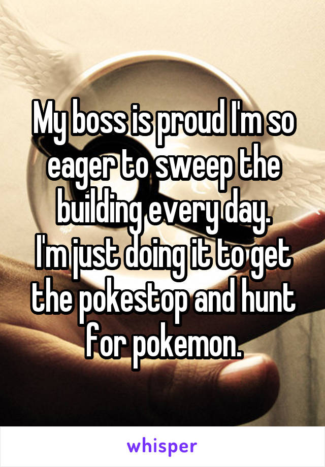 My boss is proud I'm so eager to sweep the building every day.
I'm just doing it to get the pokestop and hunt for pokemon.
