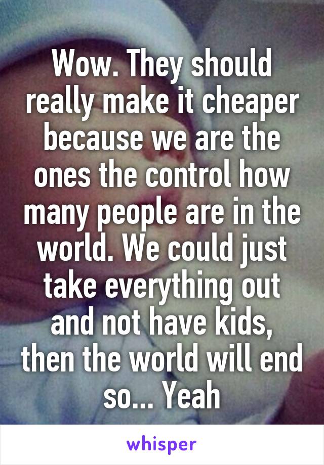 Wow. They should really make it cheaper because we are the ones the control how many people are in the world. We could just take everything out and not have kids, then the world will end so... Yeah