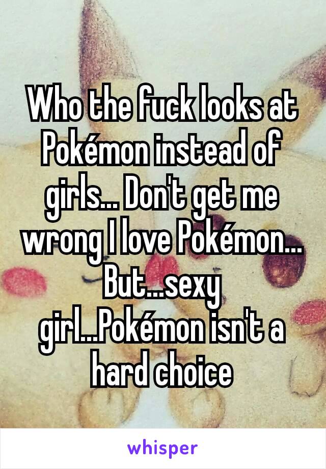 Who the fuck looks at Pokémon instead of girls... Don't get me wrong I love Pokémon... But...sexy girl...Pokémon isn't a hard choice