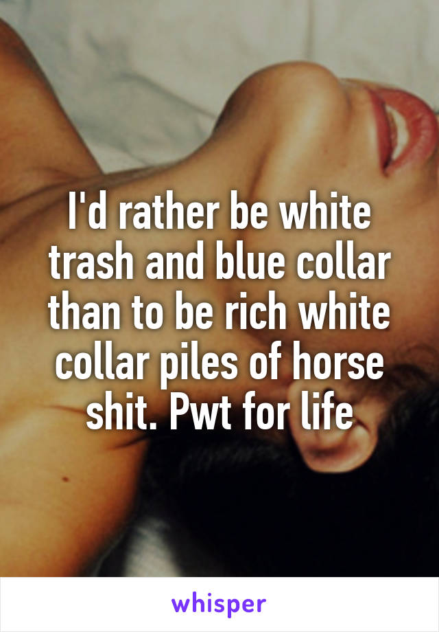 I'd rather be white trash and blue collar than to be rich white collar piles of horse shit. Pwt for life