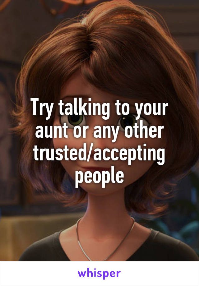 Try talking to your aunt or any other trusted/accepting people