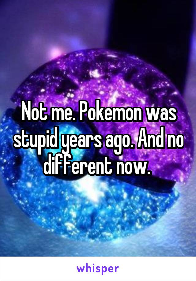 Not me. Pokemon was stupid years ago. And no different now. 