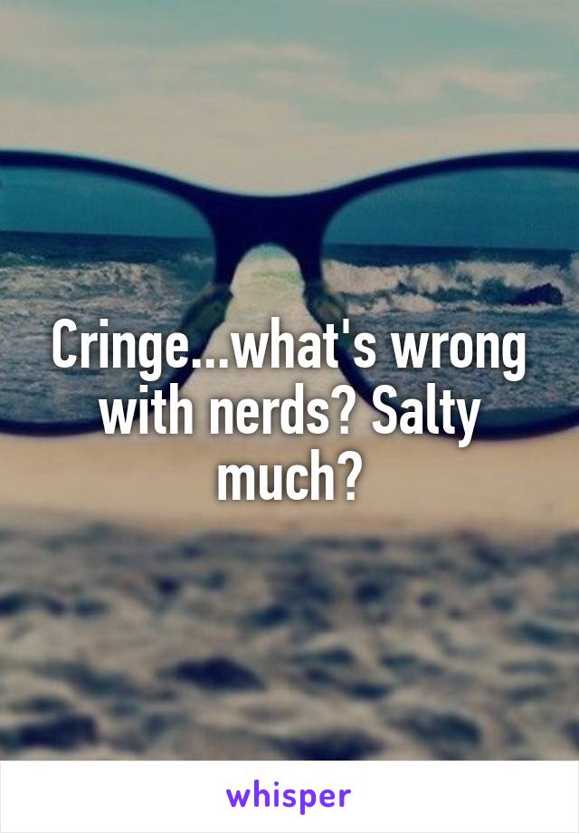 Cringe...what's wrong with nerds? Salty much?