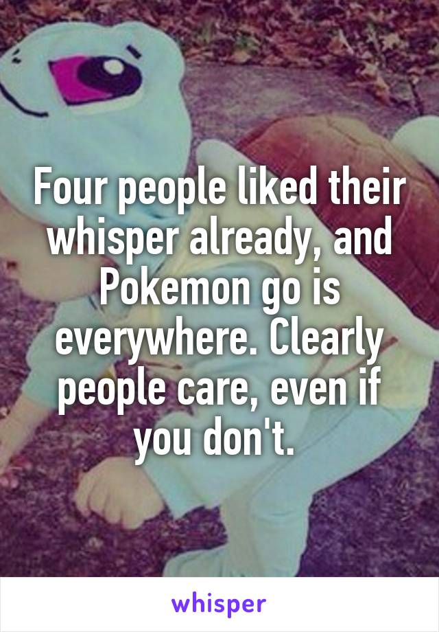 Four people liked their whisper already, and Pokemon go is everywhere. Clearly people care, even if you don't. 