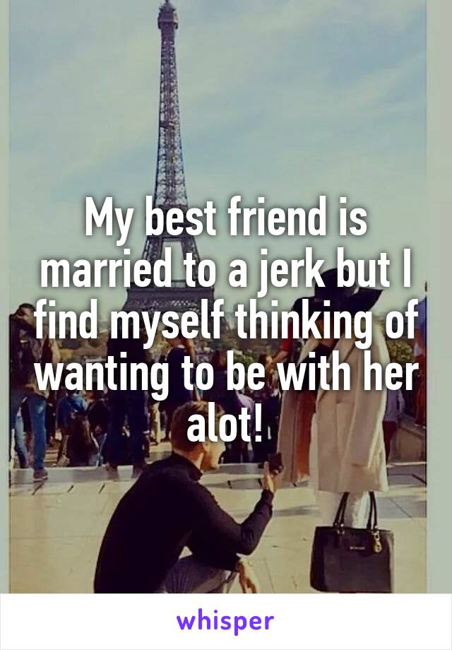 My best friend is married to a jerk but I find myself thinking of wanting to be with her alot!