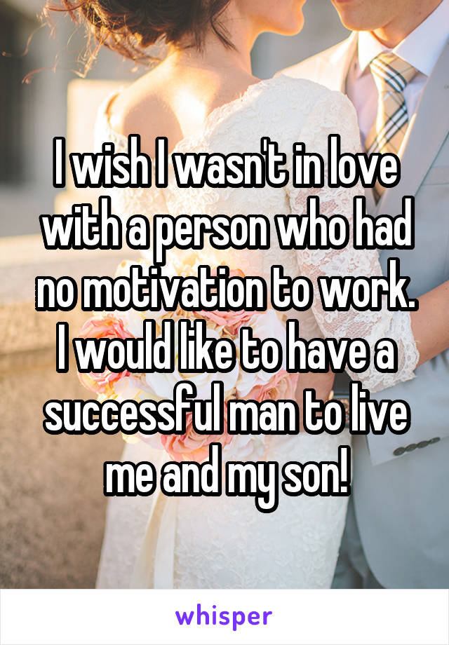 I wish I wasn't in love with a person who had no motivation to work. I would like to have a successful man to live me and my son!