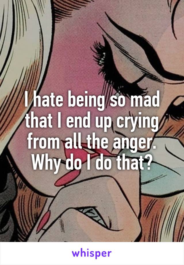 I hate being so mad that I end up crying from all the anger. Why do I do that?