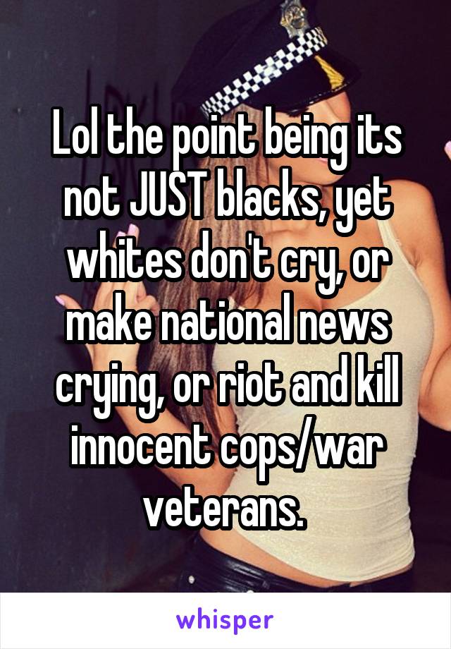 Lol the point being its not JUST blacks, yet whites don't cry, or make national news crying, or riot and kill innocent cops/war veterans. 