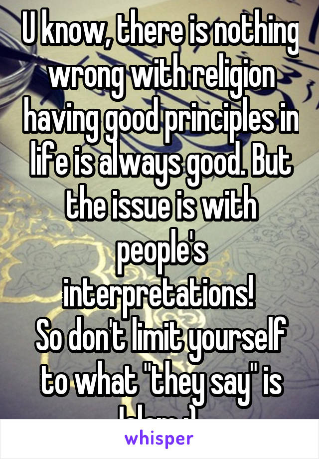 U know, there is nothing wrong with religion having good principles in life is always good. But the issue is with people's interpretations! 
So don't limit yourself to what "they say" is Islam ;) 