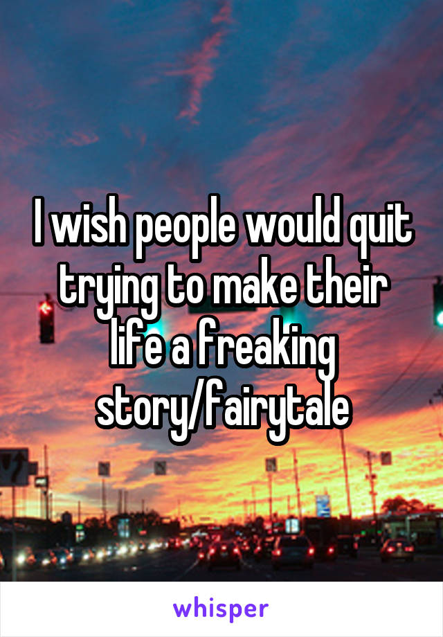 I wish people would quit trying to make their life a freaking story/fairytale