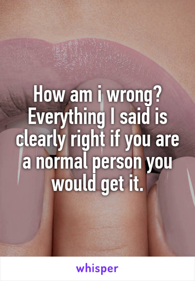 How am i wrong? Everything I said is clearly right if you are a normal person you would get it.