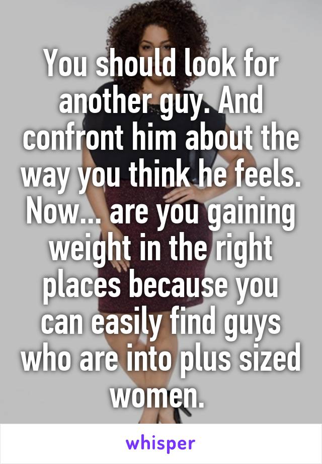 You should look for another guy. And confront him about the way you think he feels. Now... are you gaining weight in the right places because you can easily find guys who are into plus sized women. 