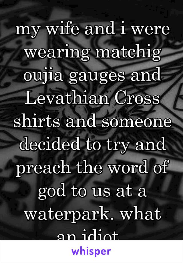 my wife and i were wearing matchig oujia gauges and Levathian Cross shirts and someone decided to try and preach the word of god to us at a waterpark. what an idiot. 