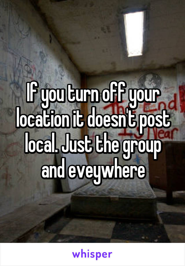 If you turn off your location it doesn't post local. Just the group and eveywhere