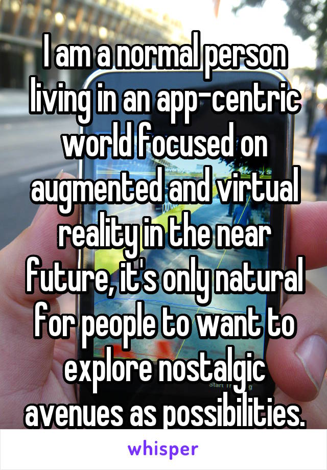 I am a normal person living in an app-centric world focused on augmented and virtual reality in the near future, it's only natural for people to want to explore nostalgic avenues as possibilities.