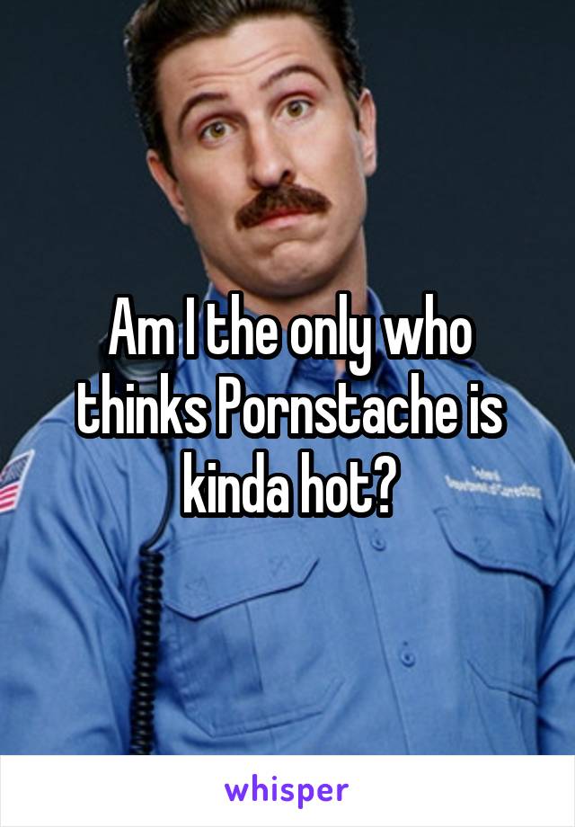 Am I the only who thinks Pornstache is kinda hot?
