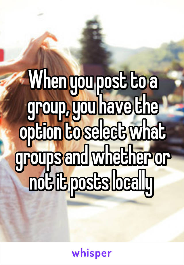 When you post to a group, you have the option to select what groups and whether or not it posts locally 