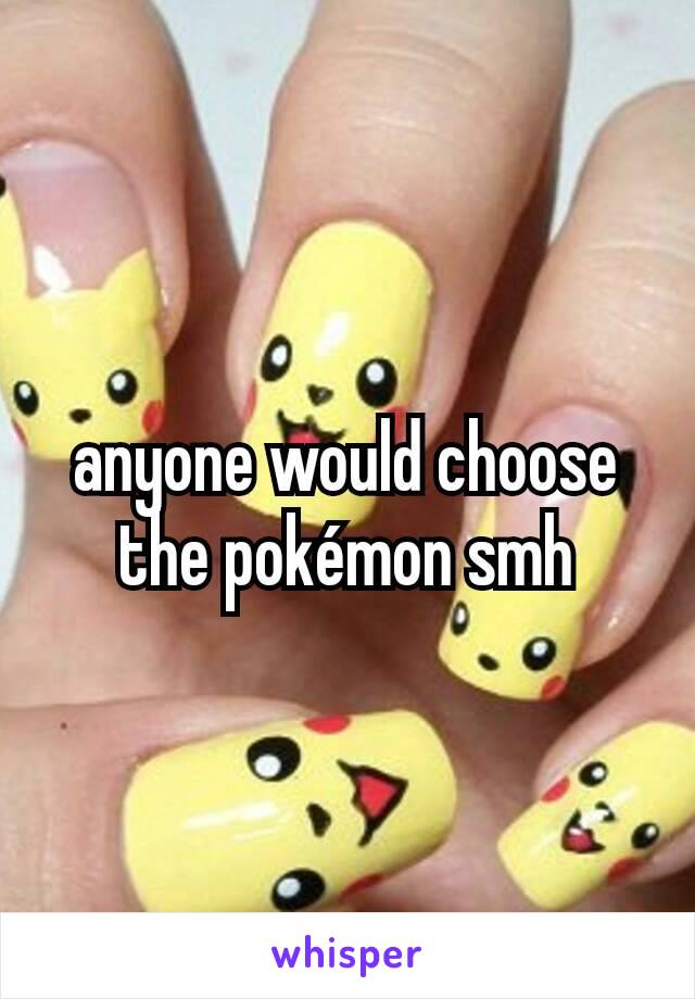 anyone would choose the pokémon smh