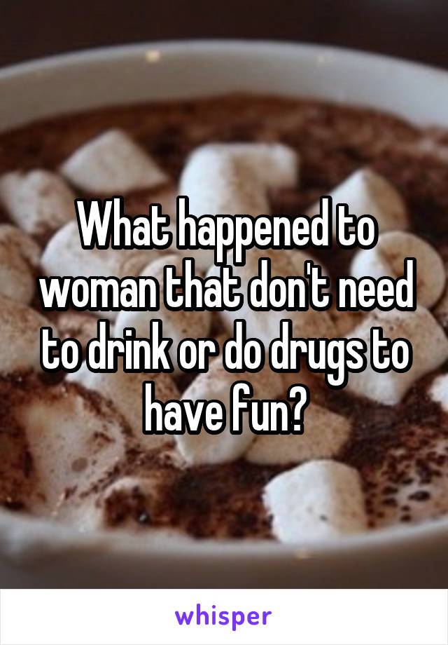 What happened to woman that don't need to drink or do drugs to have fun?