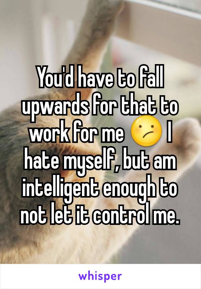 You'd have to fall upwards for that to work for me 😕 I hate myself, but am intelligent enough to not let it control me.