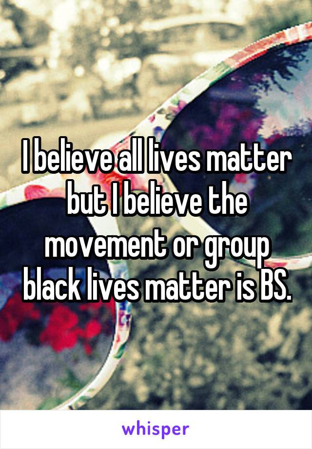 I believe all lives matter but I believe the movement or group black lives matter is BS.