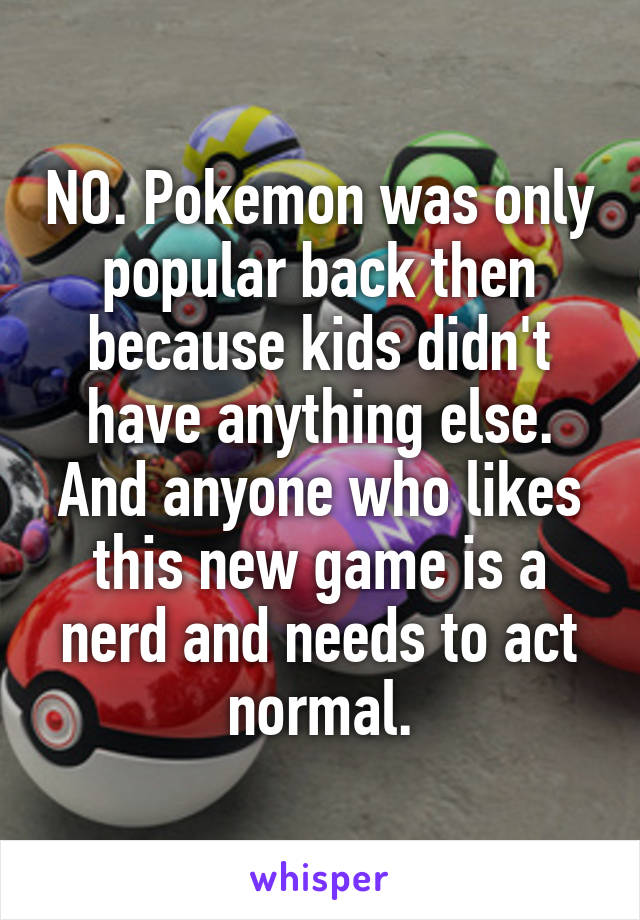 NO. Pokemon was only popular back then because kids didn't have anything else. And anyone who likes this new game is a nerd and needs to act normal.