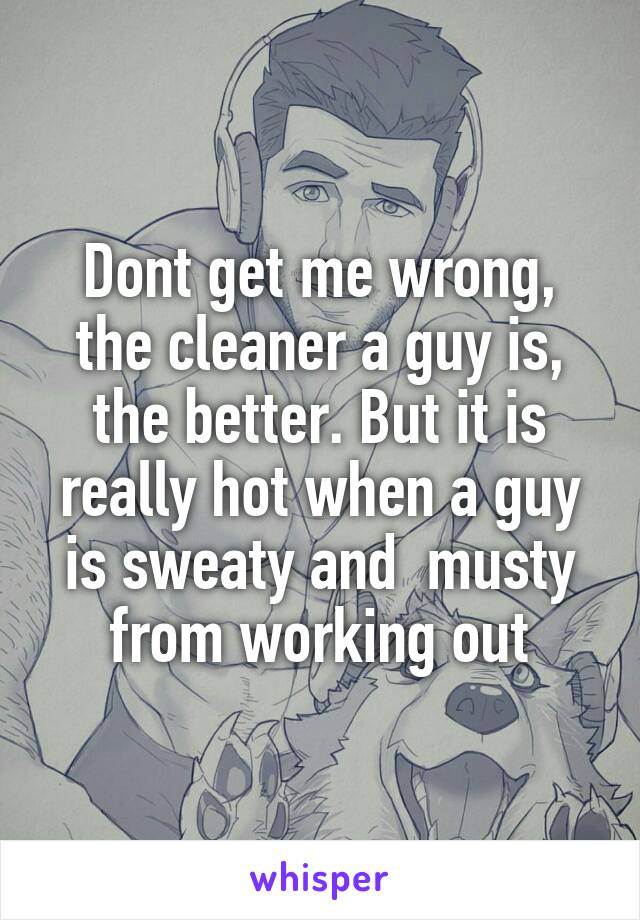 Dont get me wrong, the cleaner a guy is, the better. But it is really hot when a guy is sweaty and  musty from working out