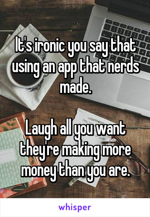 It's ironic you say that using an app that nerds made.

Laugh all you want they're making more money than you are.