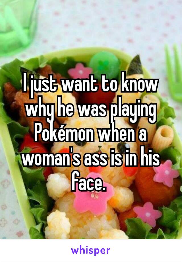 I just want to know why he was playing Pokémon when a woman's ass is in his face. 