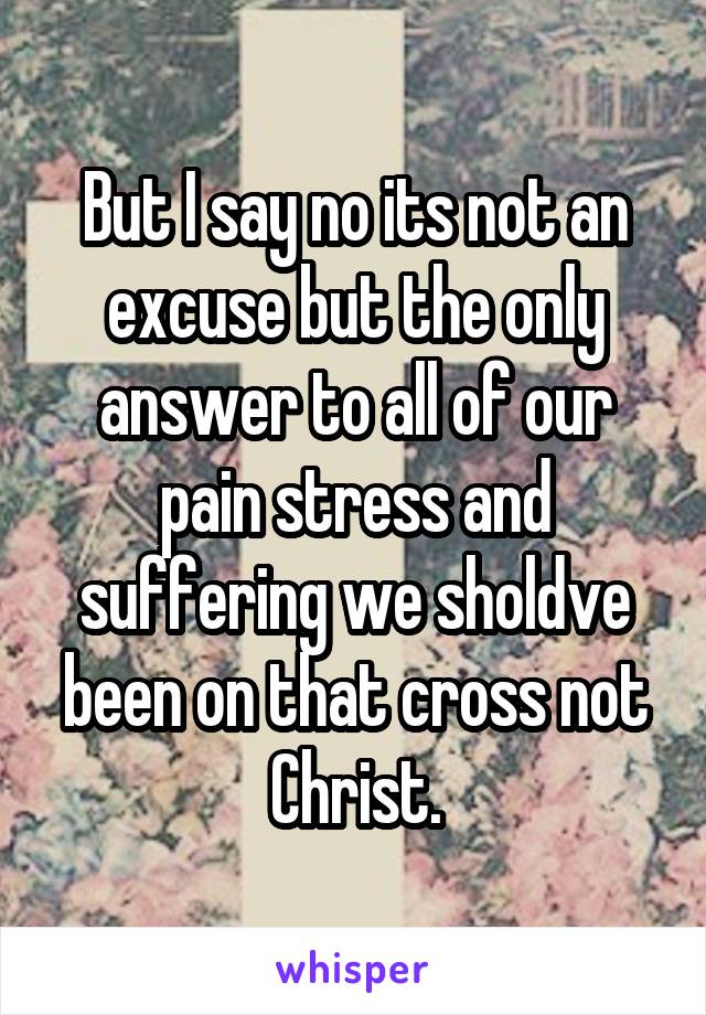 But I say no its not an excuse but the only answer to all of our pain stress and suffering we sholdve been on that cross not Christ.