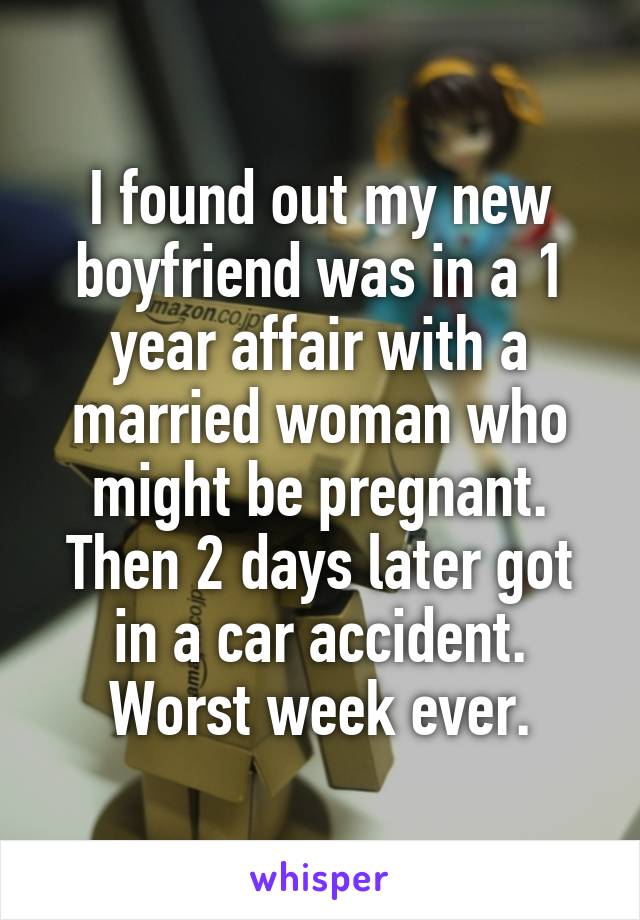 I found out my new boyfriend was in a 1 year affair with a married woman who might be pregnant. Then 2 days later got in a car accident. Worst week ever.