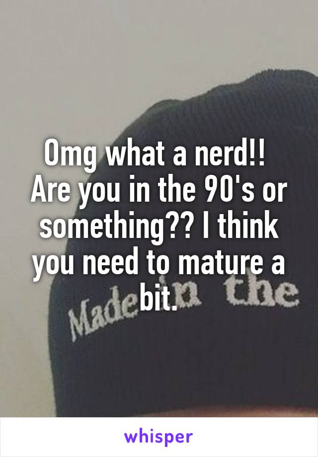 Omg what a nerd!!  Are you in the 90's or something?? I think you need to mature a bit.