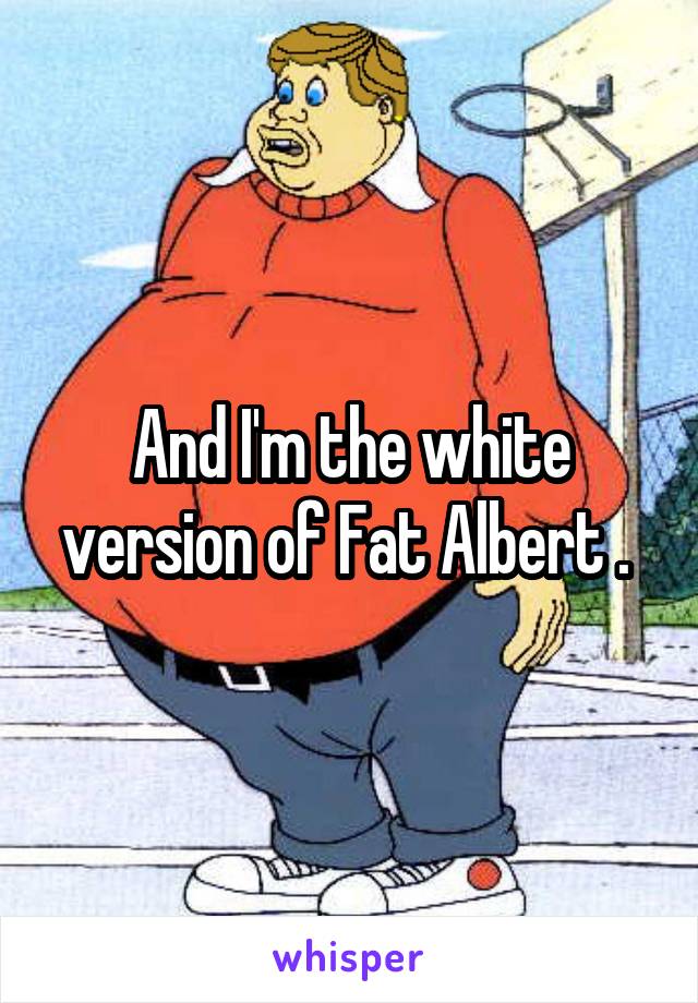 And I'm the white version of Fat Albert . 