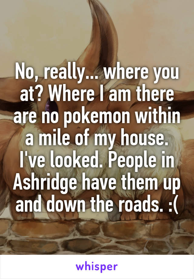 No, really... where you at? Where I am there are no pokemon within a mile of my house. I've looked. People in Ashridge have them up and down the roads. :(