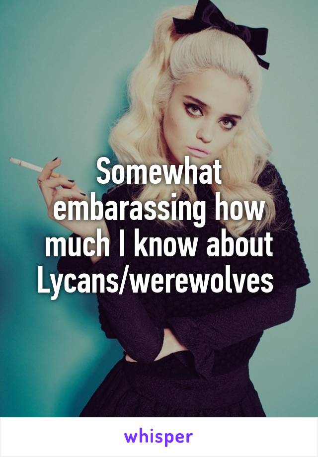 Somewhat embarassing how much I know about Lycans/werewolves 