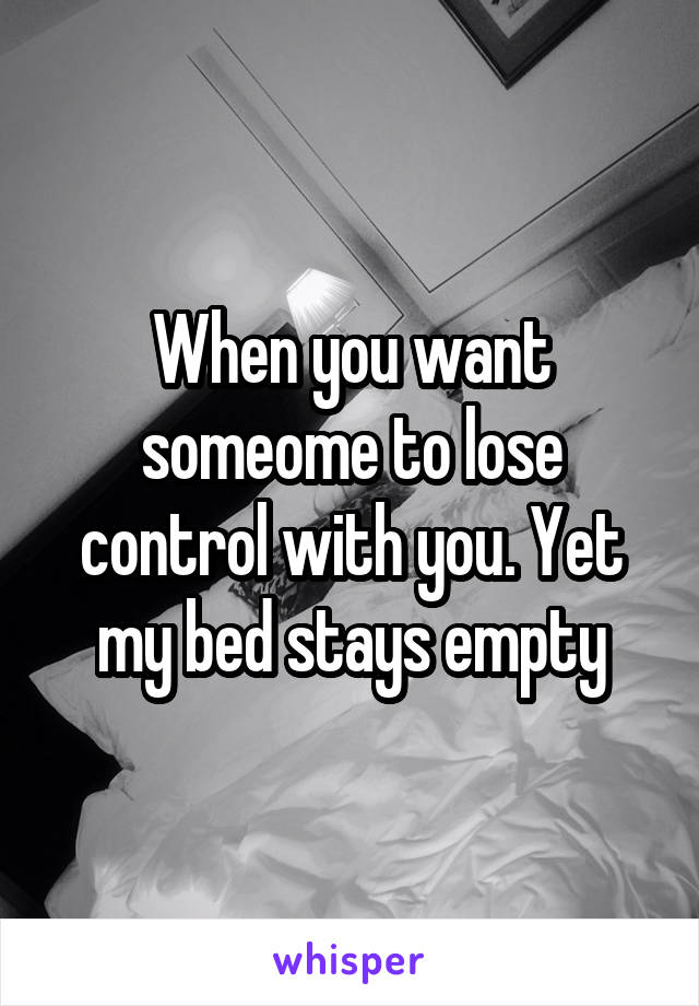 When you want someome to lose control with you. Yet my bed stays empty