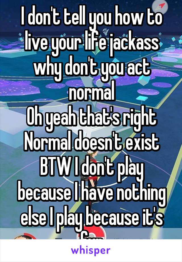 I don't tell you how to live your life jackass why don't you act normal
Oh yeah that's right
Normal doesn't exist
BTW I don't play because I have nothing else I play because it's fun