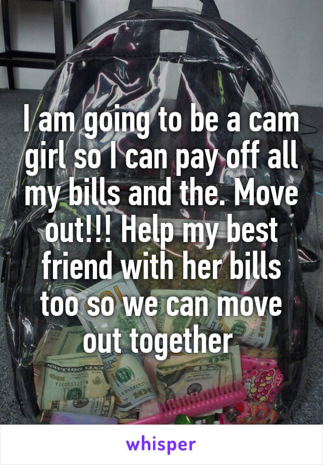 I am going to be a cam girl so I can pay off all my bills and the. Move out!!! Help my best friend with her bills too so we can move out together 