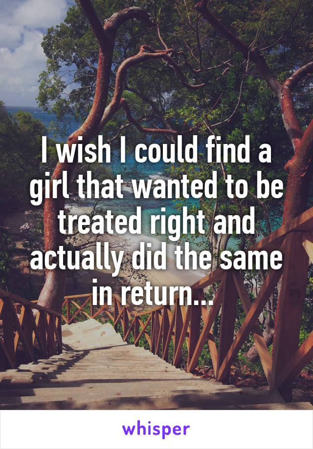 I wish I could find a girl that wanted to be treated right and actually did the same in return... 