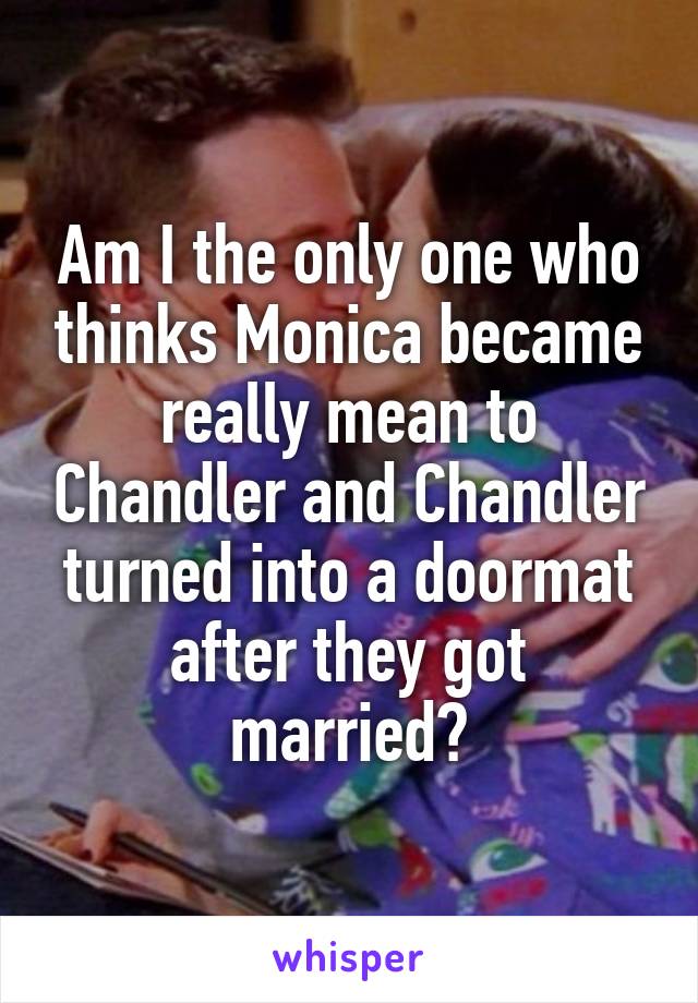 Am I the only one who thinks Monica became really mean to Chandler and Chandler turned into a doormat after they got married?