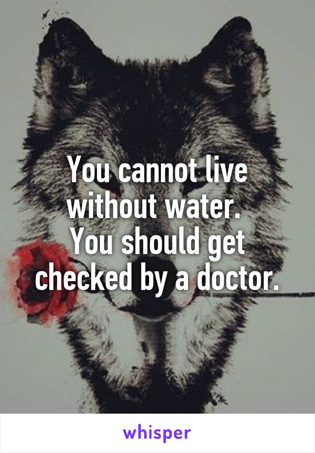 You cannot live without water. 
You should get checked by a doctor.