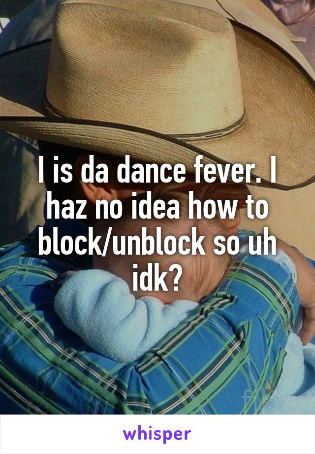 I is da dance fever. I haz no idea how to block/unblock so uh idk?