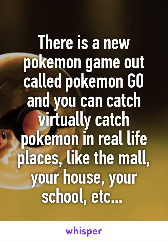 There is a new pokemon game out called pokemon GO and you can catch virtually catch pokemon in real life places, like the mall, your house, your school, etc... 