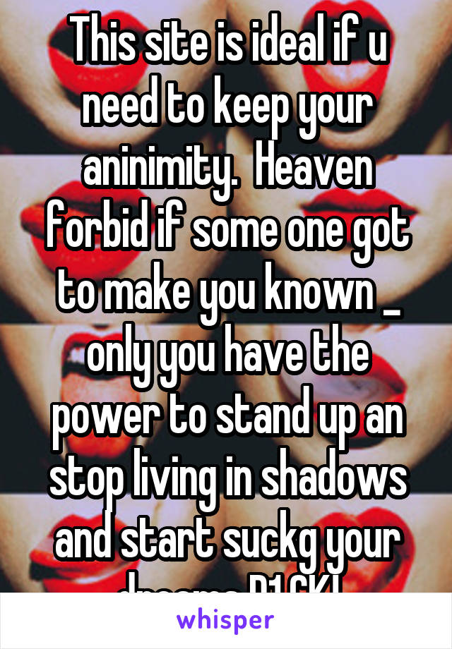 This site is ideal if u need to keep your aninimity.  Heaven forbid if some one got to make you known _ only you have the power to stand up an stop living in shadows and start suckg your dreams D1.CK!