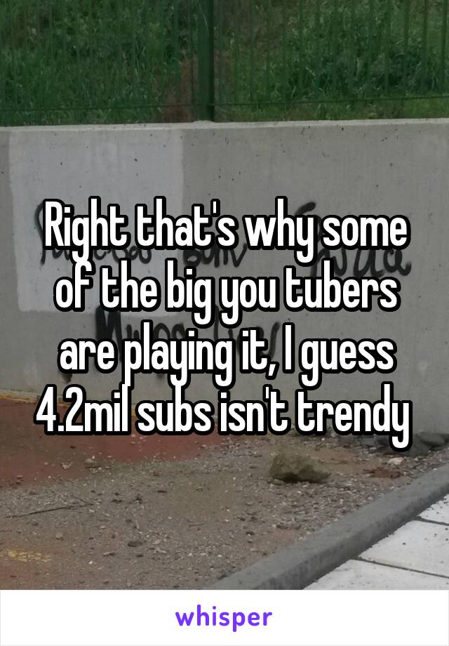Right that's why some of the big you tubers are playing it, I guess 4.2mil subs isn't trendy 