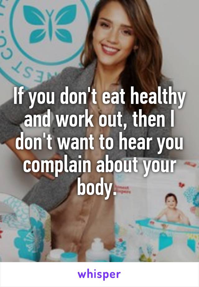If you don't eat healthy and work out, then I don't want to hear you complain about your body. 