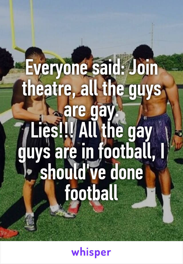 Everyone said: Join theatre, all the guys are gay.
Lies!!! All the gay guys are in football, I should've done football